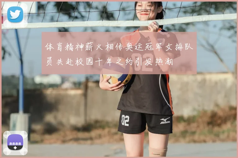 体育精神薪火相传奥运冠军女排队员共赴校园十年之约引发热潮