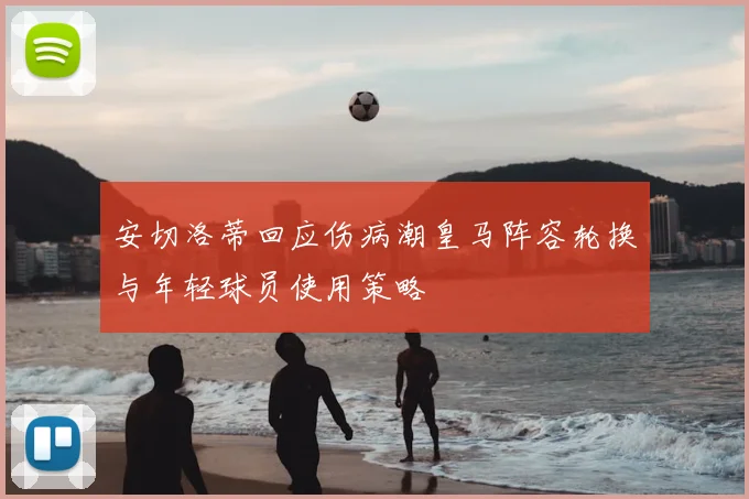 安切洛蒂回应伤病潮皇马阵容轮换与年轻球员使用策略